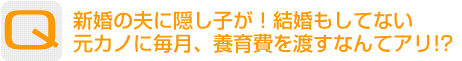 Question：新婚の夫に隠し子が！結婚もしてない元カノに毎月、養育費を渡すなんてアリ!?