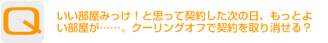 Question：いい部屋みっけ！と思って契約した次の日、もっとよい部屋が……。クーリングオフで契約を取り消せる？