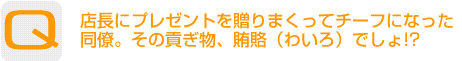 Question：店長にプレゼントを贈りまくってチーフになった同僚。その貢ぎ物、賄賂（わいろ）でしょ!?