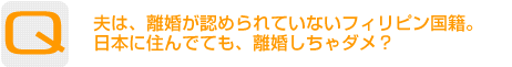 Question：夫は、離婚が認められていないフィリピン国籍。日本に住んでても、離婚しちゃダメ？