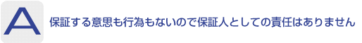 Answer：保証する意思も行為もないので保証人としての責任はありません