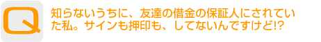 Question：知らないうちに、友達の借金の保証人にされていた私。サインも押印も、してないんですけど!?