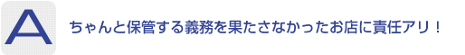 Answer：ちゃんと保管する義務を果たさなかったお店に責任アリ！