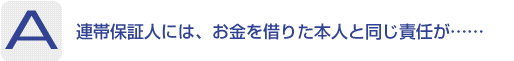 Answer：連帯保証人には、お金を借りた本人と同じ責任が……