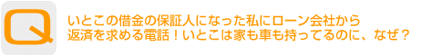 Question：いとこの借金の保証人になった私にローン会社から返済を求める電話！いとこは家も車も持ってるのに、なぜ？