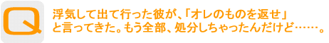 Question：浮気して出て行った彼が、「オレのものを返せ」と言ってきた。もう全部、処分しちゃったんだけど……。