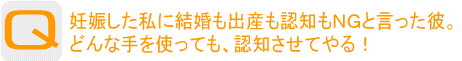 Question：妊娠した私に結婚も出産も認知もＮＧと言った彼。どんな手を使っても、認知させてやる！