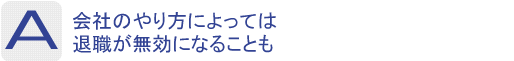 Answer：会社のやり方によっては退職が無効になることも