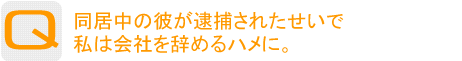 Question：同居中の彼が逮捕されたせいで私は会社を辞めるハメに。 会社と彼への恨みを晴らしたい！